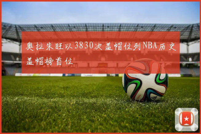 奥拉朱旺以3830次盖帽位列NBA历史盖帽榜首位