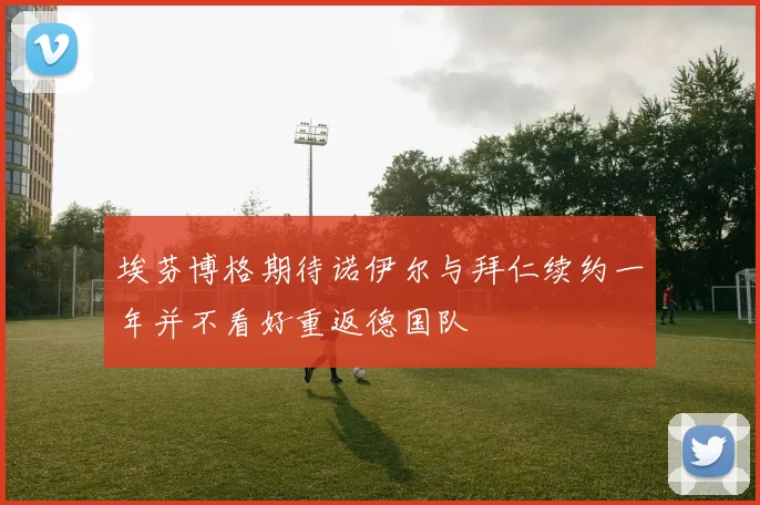 埃芬博格期待诺伊尔与拜仁续约一年并不看好重返德国队